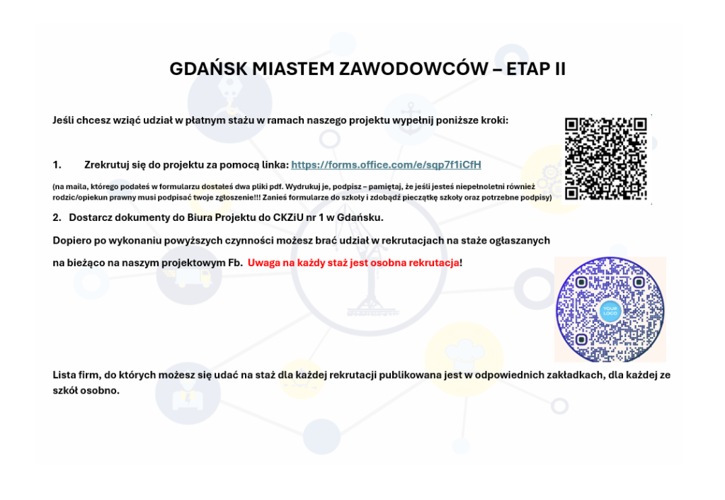 GDAŃSK MIASTEM ZAWODOWCÓW – ETAP II
Jeśli chcesz wziąć udział w płatnym stażu w ramach naszego projektu wypełnij poniższe kroki:
1. Zrekrutuj się do projektu za pomocą linka: https://forms.office.com/e/sqp7f1iCfH
(na maila, którego podałeś w formularzu dostałeś dwa pliki pdf. Wydrukuj je, podpisz – pamiętaj, że jeśli jesteś niepełnoletni również rodzic/opiekun prawny musi podpisać twoje zgłoszenie!!! Zanieś formularze do szkoły i zdobądź pieczątkę szkoły oraz potrzebne podpisy)
2. Dostarcz dokumenty do Biura Projektu do CKZiU nr 1 w Gdańsku.
Dopiero po wykonaniu powyższych czynności możesz brać udział w rekrutacjach na staże ogłaszanych
na bieżąco na naszym projektowym Fb. Uwaga na każdy staż jest osobna rekrutacja!
Lista firm, do których możesz się udać na staż dla każdej rekrutacji publikowana jest w odpowiednich zakładkach, dla każdej ze szkół osobno.